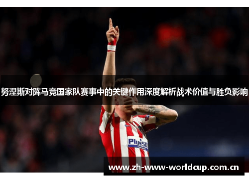 努涅斯对阵马竞国家队赛事中的关键作用深度解析战术价值与胜负影响 努涅斯对阵马竞国家队赛事中的关键作用深度解析战术价值与胜负影响